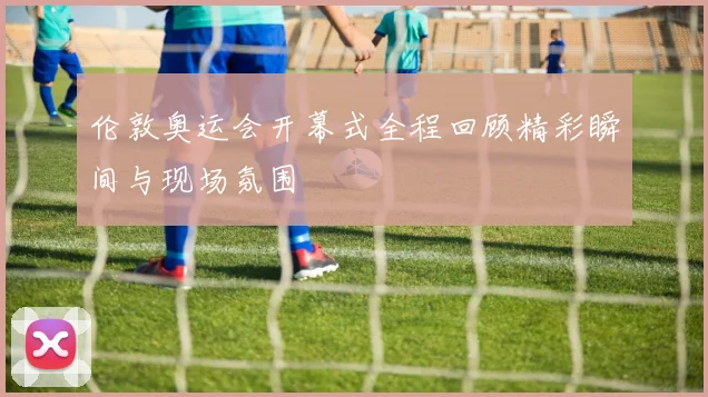 伦敦奥运会开幕式全程回顾精彩瞬间与现场氛围