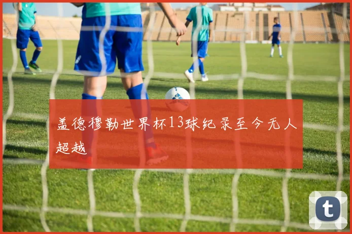 盖德穆勒世界杯13球纪录至今无人超越