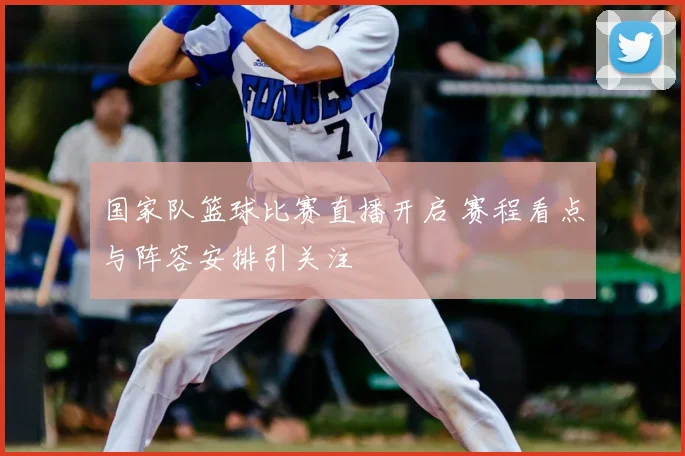 国家队篮球比赛直播开启 赛程看点与阵容安排引关注