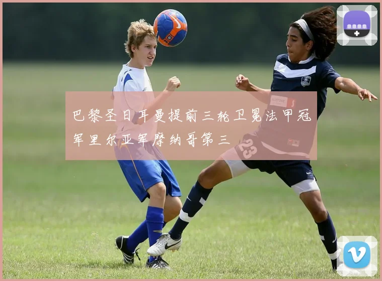 巴黎圣日耳曼提前三轮卫冕法甲冠军里尔亚军摩纳哥第三