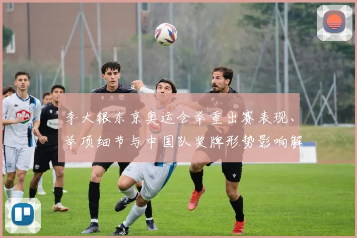 李大银东京奥运会举重出赛表现、举项细节与中国队奖牌形势影响解读