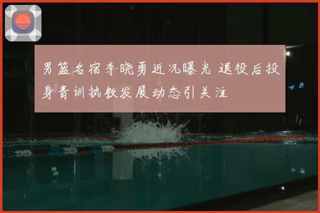 男篮名宿李晓勇近况曝光 退役后投身青训执教发展动态引关注