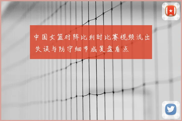 中国女篮对阵比利时比赛视频流出 失误与防守细节成复盘看点