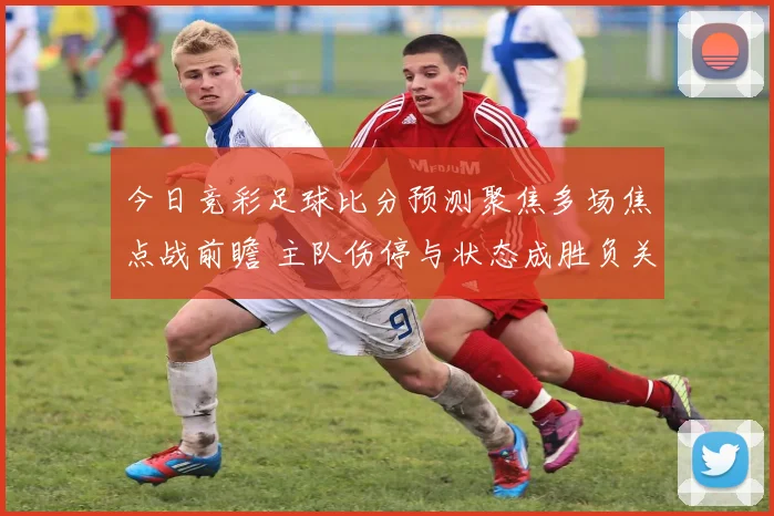 今日竞彩足球比分预测聚焦多场焦点战前瞻 主队伤停与状态成胜负关键