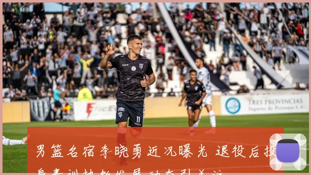 男篮名宿李晓勇近况曝光 退役后投身青训执教发展动态引关注