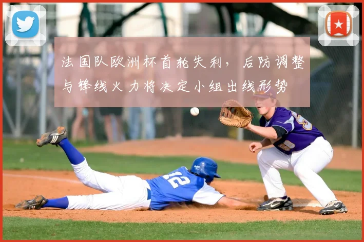 法国队欧洲杯首轮失利，后防调整与锋线火力将决定小组出线形势