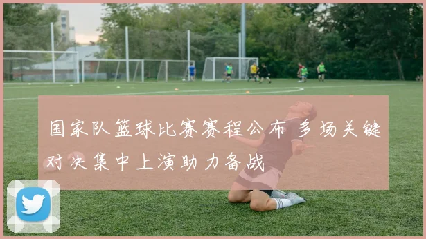 国家队篮球比赛赛程公布 多场关键对决集中上演助力备战