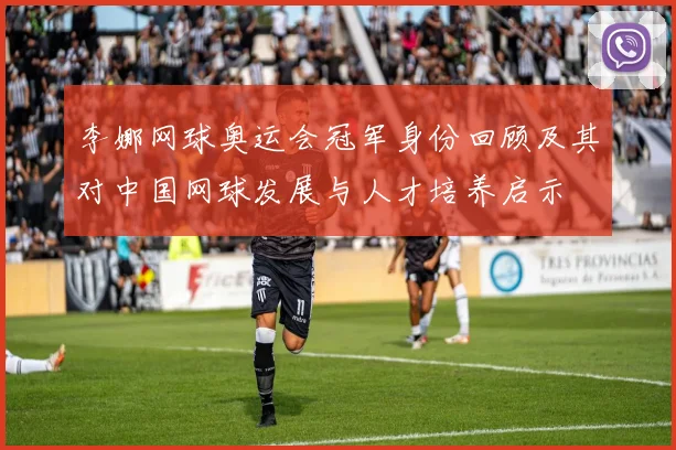 李娜网球奥运会冠军身份回顾及其对中国网球发展与人才培养启示