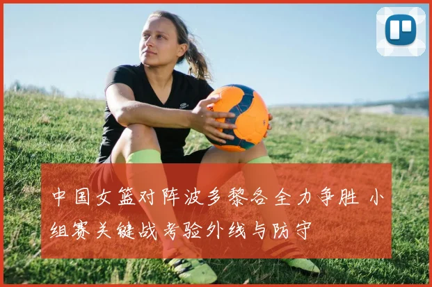 中国女篮对阵波多黎各全力争胜 小组赛关键战考验外线与防守