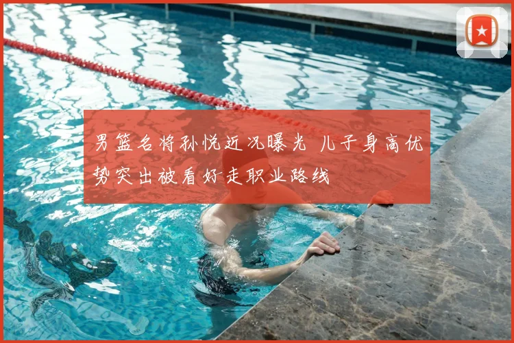 男篮名将孙悦近况曝光 儿子身高优势突出被看好走职业路线