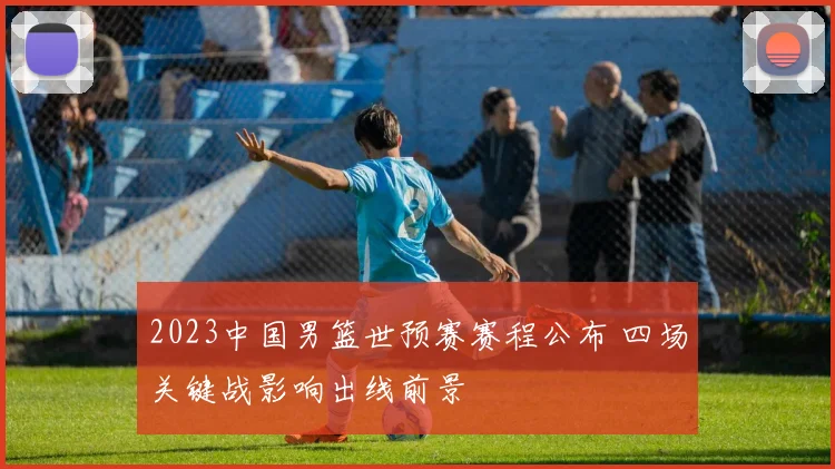 2023中国男篮世预赛赛程公布 四场关键战影响出线前景