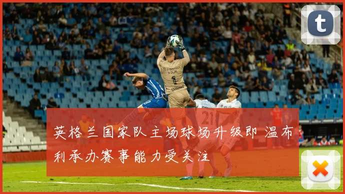英格兰国家队主场球场升级即 温布利承办赛事能力受关注
