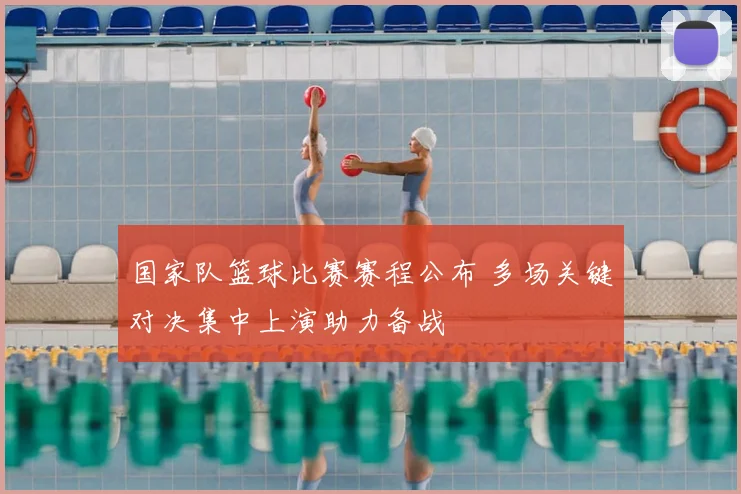 国家队篮球比赛赛程公布 多场关键对决集中上演助力备战