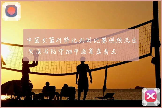 中国女篮对阵比利时比赛视频流出 失误与防守细节成复盘看点