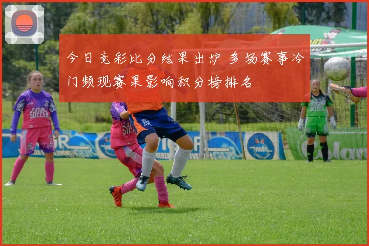 今日竞彩比分结果出炉 多场赛事冷门频现赛果影响积分榜排名