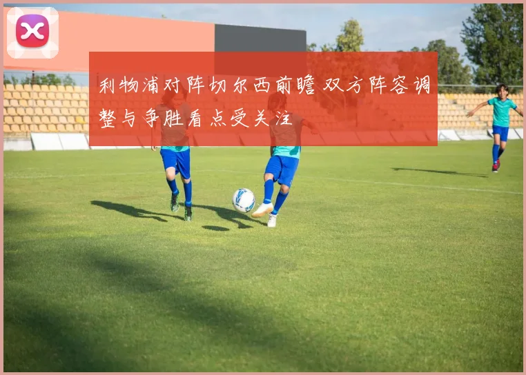 利物浦对阵切尔西前瞻 双方阵容调整与争胜看点受关注